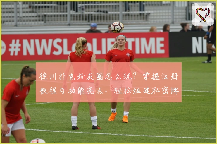 德州扑克好友圈怎么玩？掌握注册教程与功能亮点，轻松组建私密牌局