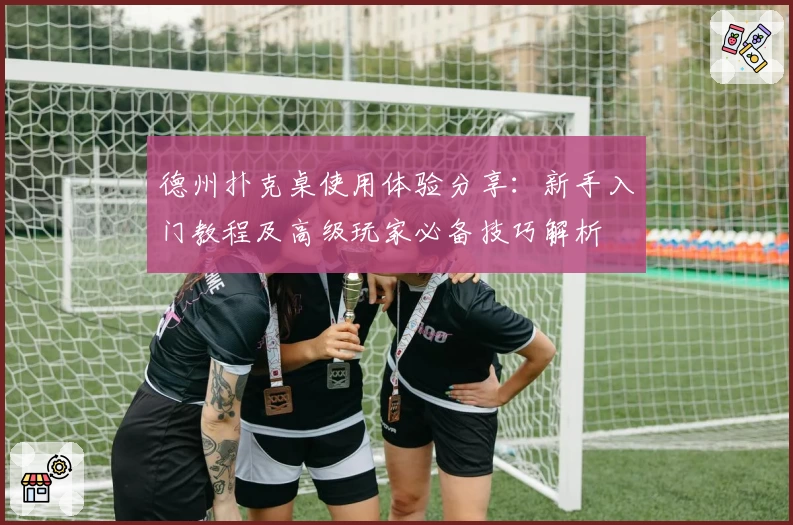 德州扑克桌使用体验分享：新手入门教程及高级玩家必备技巧解析